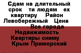 Сдам на длительный срок 6-ти людям 3-ех квартиру  › Район ­ Левобережный › Цена ­ 10 000 - Все города Недвижимость » Квартиры сниму   . Крым,Приморский